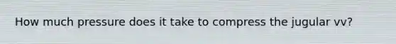 How much pressure does it take to compress the jugular vv?