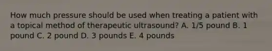 How much pressure should be used when treating a patient with a topical method of therapeutic ultrasound? A. 1/5 pound B. 1 pound C. 2 pound D. 3 pounds E. 4 pounds