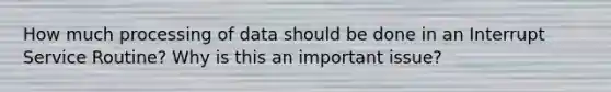 How much processing of data should be done in an Interrupt Service Routine? Why is this an important issue?