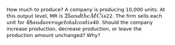 How much to produce? A company is producing 10,000 units. At this output level, MR is 25 and the MC is22. The firm sells each unit for 48 and average total cost is40. Should the company increase production, decrease production, or leave the production amount unchanged? Why?