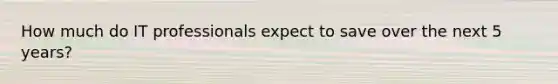 How much do IT professionals expect to save over the next 5 years?