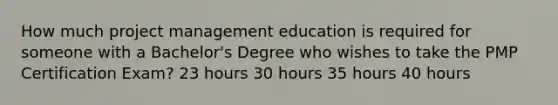 How much project management education is required for someone with a Bachelor's Degree who wishes to take the PMP Certification Exam? 23 hours 30 hours 35 hours 40 hours