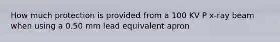 How much protection is provided from a 100 KV P x-ray beam when using a 0.50 mm lead equivalent apron
