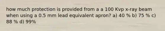 how much protection is provided from a a 100 Kvp x-ray beam when using a 0.5 mm lead equivalent apron? a) 40 % b) 75 % c) 88 % d) 99%