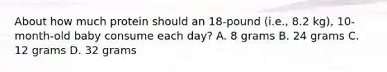 About how much protein should an 18-pound (i.e., 8.2 kg), 10-month-old baby consume each day? A. 8 grams B. 24 grams C. 12 grams D. 32 grams