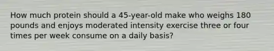 How much protein should a 45-year-old make who weighs 180 pounds and enjoys moderated intensity exercise three or four times per week consume on a daily basis?