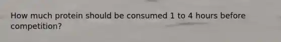 How much protein should be consumed 1 to 4 hours before competition?
