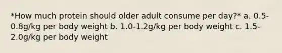 *How much protein should older adult consume per day?* a. 0.5-0.8g/kg per body weight b. 1.0-1.2g/kg per body weight c. 1.5-2.0g/kg per body weight