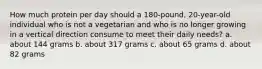 How much protein per day should a 180-pound, 20-year-old individual who is not a vegetarian and who is no longer growing in a vertical direction consume to meet their daily needs? a. about 144 grams b. about 317 grams c. about 65 grams d. about 82 grams