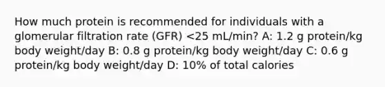 How much protein is recommended for individuals with a glomerular filtration rate (GFR) <25 mL/min? A: 1.2 g protein/kg body weight/day B: 0.8 g protein/kg body weight/day C: 0.6 g protein/kg body weight/day D: 10% of total calories