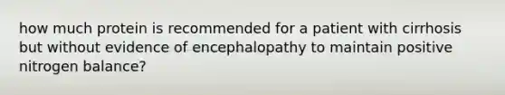 how much protein is recommended for a patient with cirrhosis but without evidence of encephalopathy to maintain positive nitrogen balance?