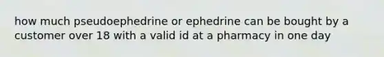 how much pseudoephedrine or ephedrine can be bought by a customer over 18 with a valid id at a pharmacy in one day