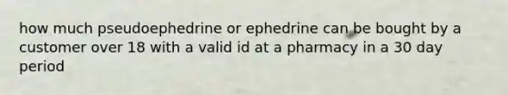 how much pseudoephedrine or ephedrine can be bought by a customer over 18 with a valid id at a pharmacy in a 30 day period