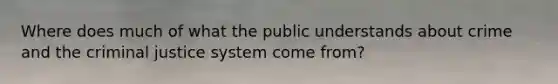 Where does much of what the public understands about crime and the criminal justice system come from?