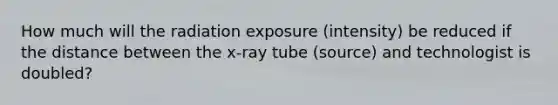 How much will the radiation exposure (intensity) be reduced if the distance between the x-ray tube (source) and technologist is doubled?