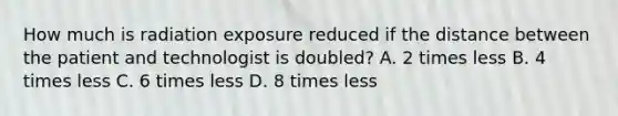 How much is radiation exposure reduced if the distance between the patient and technologist is doubled? A. 2 times less B. 4 times less C. 6 times less D. 8 times less