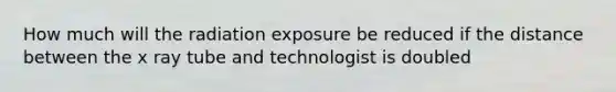 How much will the radiation exposure be reduced if the distance between the x ray tube and technologist is doubled