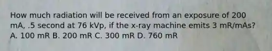 How much radiation will be received from an exposure of 200 mA, .5 second at 76 kVp, if the x-ray machine emits 3 mR/mAs? A. 100 mR B. 200 mR C. 300 mR D. 760 mR