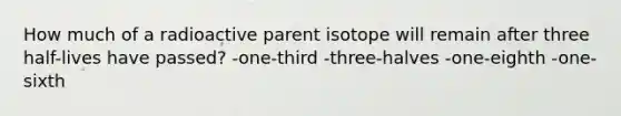 How much of a radioactive parent isotope will remain after three half-lives have passed? -one-third -three-halves -one-eighth -one-sixth