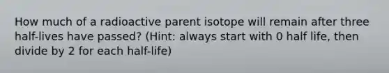 How much of a radioactive parent isotope will remain after three half-lives have passed? (Hint: always start with 0 half life, then divide by 2 for each half-life)