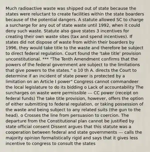 Much radioactive waste was shipped out of state because the states were reluctant to create facilities within the state boarders because of the potential dangers. A statute allowed SC to charge a surcharge for any out of state waste until 1992, when it could deny such waste. Statute also gave states 3 incentives for creating their own waste sites (tax and spend incentives). If states did not dispose of waste from within their boarders by 1996, they would take title to the waste and therefore be subject to direct federal regulation. Court found the 'take title' provision unconstitutional. *** "The Tenth Amendment confirms that the powers of the federal government are subject to the limitations that give powers to the states." o 10 th A. directs the Court to determine if an incident of state power is protected by a limitation on an Article I power" Congress cannot commandeer the local legislature to do its bidding o Lack of accountability The surcharges on waste were permissible --- CC power (receipt on federal funds) The take title provision, however, offers the option of either submitting to federal regulation, or taking possession of the waste and being subject to any related suits (the gun to the head). o Crosses the line from persuasion to coercion. The departure from the Constitutional plan cannot be justified by state official consent Dissent argues that this statute was a cooperation between federal and state governments --- calls the majority opinion formalistically rigid and says that it gives less incentive to congress to consult the states