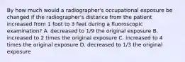 By how much would a radiographer's occupational exposure be changed if the radiographer's distance from the patient increased from 1 foot to 3 feet during a fluoroscopic examination? A. decreased to 1/9 the original exposure B. increased to 2 times the original exposure C. increased to 4 times the original exposure D. decreased to 1/3 the original exposure