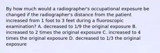 By how much would a radiographer's occupational exposure be changed if the radiographer's distance from the patient increased from 1 foot to 3 feet during a fluoroscopic examination? A. decreased to 1/9 the original exposure B. increased to 2 times the original exposure C. increased to 4 times the original exposure D. decreased to 1/3 the original exposure