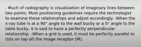 - Much of radiography is visualization of imaginary lines between two points. Most positioning guidelines require the technologist to examine these relationships and adjust accordingly. -When the x-ray tube is at a 90° angle to the wall bucky or a 0° angle to the table bucky, it is said to have a perfectly perpendicular relationship. -When a grid is used, it must be perfectly parallel to (sits on top of) the image receptor (IR).