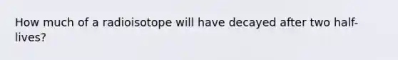 How much of a radioisotope will have decayed after two half-lives?