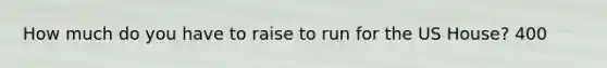 How much do you have to raise to run for the US House? 400