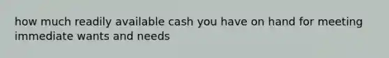 how much readily available cash you have on hand for meeting immediate wants and needs