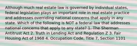 Although much real estate law is governed by individual states, federal legislation plays an important role in real estate practice and addresses overriding national concerns that apply in any state. Which of the following is NOT a federal law that addresses national concerns that apply to any state? 1. The Sherman Antitrust Act 2. Truth in Lending Act and Regulation Z 3. Fair Housing Act of 1968 4. Occupation Code, Title 7, Section 1101