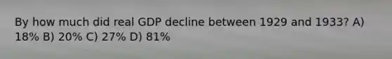 By how much did real GDP decline between 1929 and 1933? A) 18% B) 20% C) 27% D) 81%