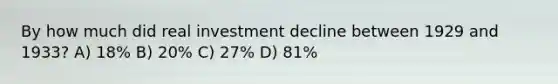 By how much did real investment decline between 1929 and 1933? A) 18% B) 20% C) 27% D) 81%