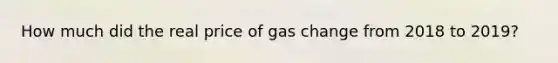 How much did the real price of gas change from 2018 to 2019?