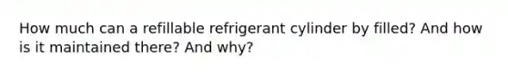 How much can a refillable refrigerant cylinder by filled? And how is it maintained there? And why?