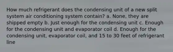 How much refrigerant does the condensing unit of a new split system air conditioning system contain? a. None, they are shipped empty b. Just enough for the condensing unit c. Enough for the condensing unit and evaporator coil d. Enough for the condensing unit, evaporator coil, and 15 to 30 feet of refrigerant line