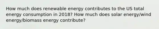 How much does renewable energy contributes to the US total energy consumption in 2018? How much does solar energy/wind energy/biomass energy contribute?