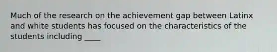 Much of the research on the achievement gap between Latinx and white students has focused on the characteristics of the students including ____