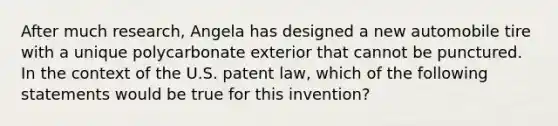 After much research, Angela has designed a new automobile tire with a unique polycarbonate exterior that cannot be punctured. In the context of the U.S. patent law, which of the following statements would be true for this invention?