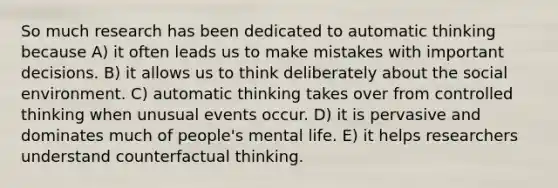 So much research has been dedicated to automatic thinking because A) it often leads us to make mistakes with important decisions. B) it allows us to think deliberately about the social environment. C) automatic thinking takes over from controlled thinking when unusual events occur. D) it is pervasive and dominates much of people's mental life. E) it helps researchers understand counterfactual thinking.