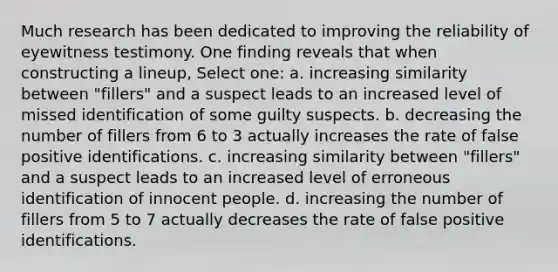 Much research has been dedicated to improving the reliability of eyewitness testimony. One finding reveals that when constructing a lineup, Select one: a. increasing similarity between "fillers" and a suspect leads to an increased level of missed identification of some guilty suspects. b. decreasing the number of fillers from 6 to 3 actually increases the rate of false positive identifications. c. increasing similarity between "fillers" and a suspect leads to an increased level of erroneous identification of innocent people. d. increasing the number of fillers from 5 to 7 actually decreases the rate of false positive identifications.