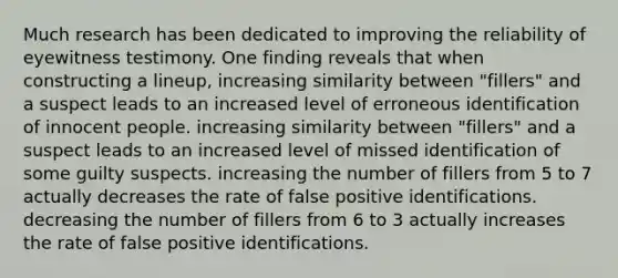 Much research has been dedicated to improving the reliability of eyewitness testimony. One finding reveals that when constructing a lineup, increasing similarity between "fillers" and a suspect leads to an increased level of erroneous identification of innocent people. increasing similarity between "fillers" and a suspect leads to an increased level of missed identification of some guilty suspects. increasing the number of fillers from 5 to 7 actually decreases the rate of false positive identifications. decreasing the number of fillers from 6 to 3 actually increases the rate of false positive identifications.