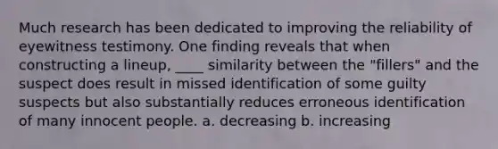 Much research has been dedicated to improving the reliability of eyewitness testimony. One finding reveals that when constructing a lineup, ____ similarity between the "fillers" and the suspect does result in missed identification of some guilty suspects but also substantially reduces erroneous identification of many innocent people. a. decreasing b. increasing