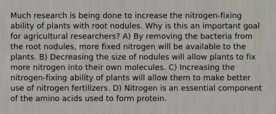 Much research is being done to increase the nitrogen-fixing ability of plants with root nodules. Why is this an important goal for agricultural researchers? A) By removing the bacteria from the root nodules, more fixed nitrogen will be available to the plants. B) Decreasing the size of nodules will allow plants to fix more nitrogen into their own molecules. C) Increasing the nitrogen-fixing ability of plants will allow them to make better use of nitrogen fertilizers. D) Nitrogen is an essential component of the amino acids used to form protein.