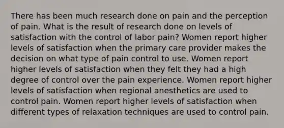 There has been much research done on pain and the perception of pain. What is the result of research done on levels of satisfaction with the control of labor pain? Women report higher levels of satisfaction when the primary care provider makes the decision on what type of pain control to use. Women report higher levels of satisfaction when they felt they had a high degree of control over the pain experience. Women report higher levels of satisfaction when regional anesthetics are used to control pain. Women report higher levels of satisfaction when different types of relaxation techniques are used to control pain.