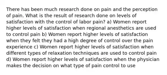 There has been much research done on pain and the perception of pain. What is the result of research done on levels of satisfaction with the control of labor pain? a) Women report higher levels of satisfaction when regional anesthetics are used to control pain b) Women report higher levels of satisfaction when they felt they had a high degree of control over the pain experience c) Women report higher levels of satisfaction when different types of relaxation techniques are used to control pain d) Women report higher levels of satisfaction when the physician makes the decision on what type of pain control to use