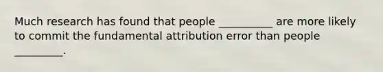 Much research has found that people __________ are more likely to commit the fundamental attribution error than people _________.