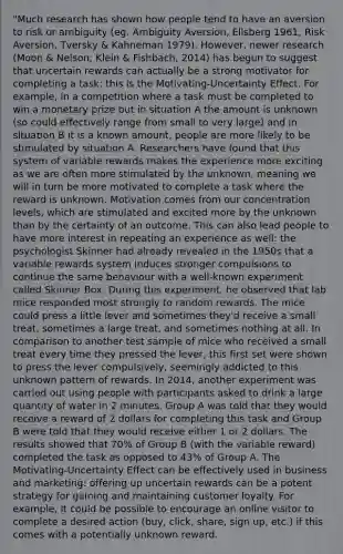 "Much research has shown how people tend to have an aversion to risk or ambiguity (eg. Ambiguity Aversion, Ellsberg 1961; Risk Aversion, Tversky & Kahneman 1979). However, newer research (Moon & Nelson; Klein & Fishbach, 2014) has begun to suggest that uncertain rewards can actually be a strong motivator for completing a task: this is the Motivating-Uncertainty Effect. For example, in a competition where a task must be completed to win a monetary prize but in situation A the amount is unknown (so could effectively range from small to very large) and in situation B it is a known amount, people are more likely to be stimulated by situation A. Researchers have found that this system of variable rewards makes the experience more exciting as we are often more stimulated by the unknown, meaning we will in turn be more motivated to complete a task where the reward is unknown. Motivation comes from our concentration levels, which are stimulated and excited more by the unknown than by the certainty of an outcome. This can also lead people to have more interest in repeating an experience as well: the psychologist Skinner had already revealed in the 1950s that a variable rewards system induces stronger compulsions to continue the same behaviour with a well-known experiment called Skinner Box. During this experiment, he observed that lab mice responded most strongly to random rewards. The mice could press a little lever and sometimes they'd receive a small treat, sometimes a large treat, and sometimes nothing at all. In comparison to another test sample of mice who received a small treat every time they pressed the lever, this first set were shown to press the lever compulsively, seemingly addicted to this unknown pattern of rewards. In 2014, another experiment was carried out using people with participants asked to drink a large quantity of water in 2 minutes. Group A was told that they would receive a reward of 2 dollars for completing this task and Group B were told that they would receive either 1 or 2 dollars. The results showed that 70% of Group B (with the variable reward) completed the task as opposed to 43% of Group A. The Motivating-Uncertainty Effect can be effectively used in business and marketing: offering up uncertain rewards can be a potent strategy for gaining and maintaining customer loyalty. For example, it could be possible to encourage an online visitor to complete a desired action (buy, click, share, sign up, etc.) if this comes with a potentially unknown reward.