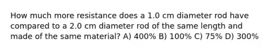 How much more resistance does a 1.0 cm diameter rod have compared to a 2.0 cm diameter rod of the same length and made of the same material? A) 400% B) 100% C) 75% D) 300%